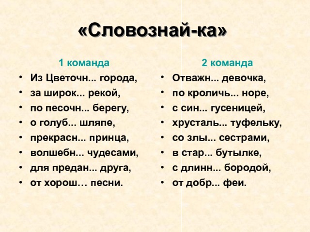 «Словознай-ка»   2 команда 1 команда Отважн... девочка, по кроличь... норе, с син... гусеницей, хрусталь... туфельку, со злы... сестрами, в стар... бутылке, с длинн... бородой, от добр... феи. Из Цветочн... города, за широк... рекой, по песочн... берегу, о голуб... шляпе, прекрасн... принца, волшебн... чудесами, для предан... друга, от хорош… песни. 