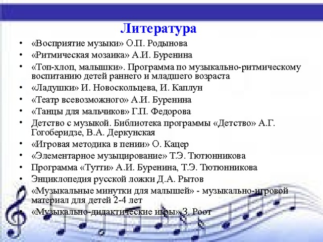 Литература  «Восприятие музыки» О.П. Родынова «Ритмическая мозаика» А.И. Буренина «Топ-хлоп, малышки». Программа по музыкально-ритмическому воспитанию детей раннего и младшего возраста «Ладушки» И. Новоскольцева, И. Каплун «Театр всевозможного» А.И. Буренина «Танцы для мальчиков» Г.П. Федорова Детство с музыкой. Библиотека программы «Детство» А.Г. Гогоберидзе, В.А. Деркунская «Игровая методика в пении» О. Кацер «Элементарное музыцирование» Т.Э. Тютюнникова Программа «Тутти» А.И. Буренина, Т.Э. Тютюнникова Энциклопедия русской ложки Д.А. Рытов «Музыкальные минутки для малышей» - музыкально-игровой материал для детей 2-4 лет «Музыкально-дидактические игры» З. Роот 