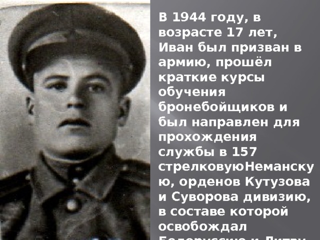 В 1944 году, в возрасте 17 лет, Иван был призван в армию, прошёл краткие курсы обучения бронебойщиков и был направлен для прохождения службы в 157 стрелковуюНеманскую, орденов Кутузова и Суворова дивизию, в составе которой освобождал Белоруссию и Литву. Штурмовал Востчную Пруссию 