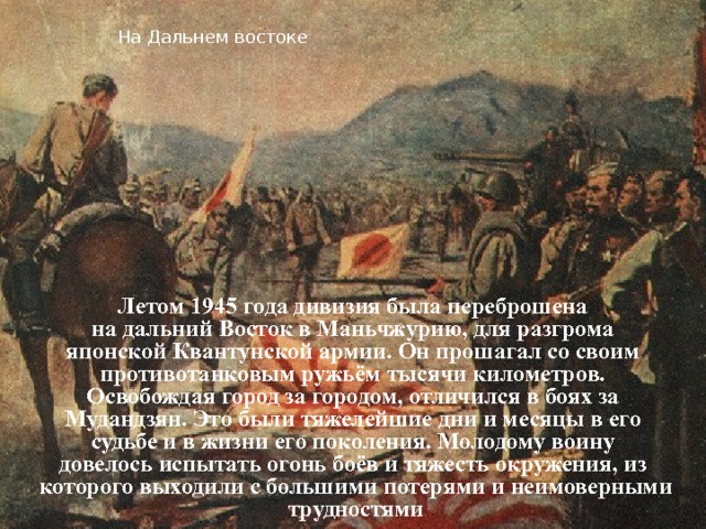 На Дальнем востоке Летом 1945 года дивизия была переброшена на дальний Восток в Маньчжурию, для разгрома японской Квантунской армии. Он прошагал со своим противотанковым ружьём тысячи километров. Освобождая город за городом, отличился в боях за Мудандзян. Это были тяжелейшие дни и месяцы в его судьбе и в жизни его поколения. Молодому воину довелось испытать огонь боёв и тяжесть окружения, из которого выходили с большими потерями и неимоверными трудностями 