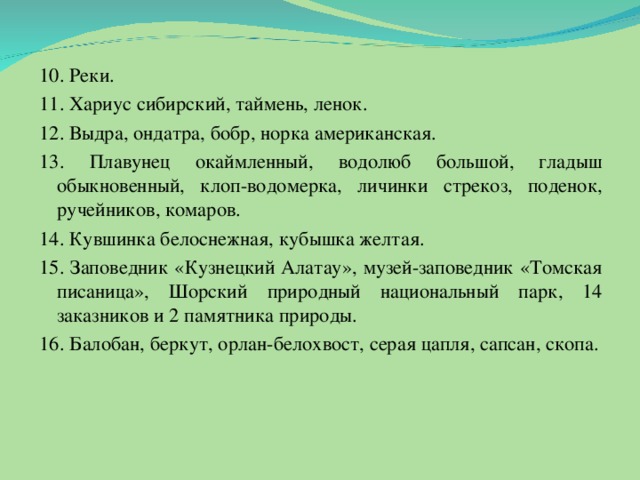 10. Реки. 11. Хариус сибирский, таймень, ленок. 12. Выдра, ондатра, бобр, норка американская. 13. Плавунец окаймленный, водолюб большой, гладыш обыкновенный, клоп-водомерка, личинки стрекоз, поденок, ручейников, комаров. 14. Кувшинка белоснежная, кубышка желтая. 15. Заповедник «Кузнецкий Алатау», музей-заповедник «Томская писаница», Шорский природный национальный парк, 14 заказников и 2 памятника природы. 16. Балобан, беркут, орлан-белохвост, серая цапля, сапсан, скопа.