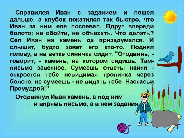 Справился Иван с заданием и пошел дальше, а клубок покатился так быстро, что Иван за ним еле поспевал. Вдруг впереди болото: не обойти, не объехать. Что делать? Сел Иван на камень да призадумался. И слышит, будто зовет его кто-то. Поднял голову, а на ветке синичка сидит. 