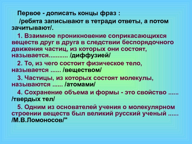 Первое - дописать концы фраз :  /ребята записывают в тетради ответы, а потом зачитывают/. 1. Взаимное проникновение соприкасающихся веществ друг в друга в следствии беспорядочного движения частиц, из которых они состоят, называется........... /диффузией/ 2. То, из чего состоит физическое тело, называется ...... /веществом/ 3. Частицы, из которых состоят молекулы, называются ...... /атомами/ 4. Сохранение объема и формы - это свойство ...... /твердых тел/ 5. Одним из основателей учения о молекулярном строении веществ был великий русский ученый ...... /М.В.Ломоносов/