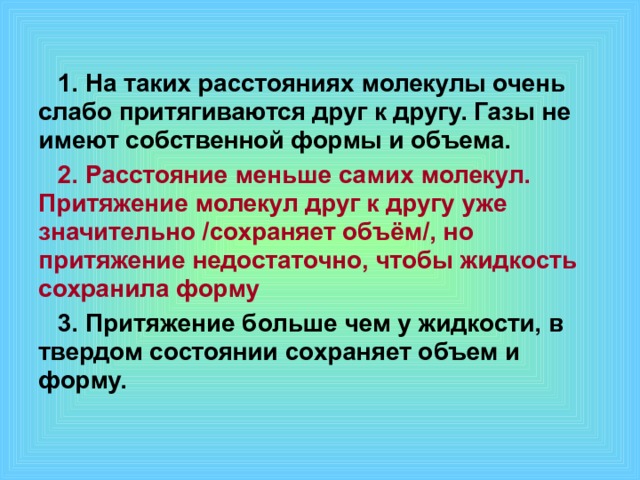 1. На таких расстояниях молекулы очень слабо притягиваются друг к другу. Газы не имеют собственной формы и объема. 2. Расстояние меньше самих молекул. Притяжение молекул друг к другу уже значительно /сохраняет объём/, но притяжение недостаточно, чтобы жидкость сохранила форму 3. Притяжение больше чем у жидкости, в твердом состоянии сохраняет объем и форму. 