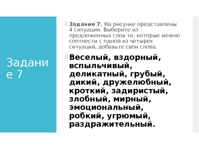 Задание 7. На рисунке представлены 4 ситуации. Выберите из предложенных слов те, которые можно соотнести с одной из четырех ситуаций, добавьте свои слова. Веселый, вздорный, вспыльчивый, деликатный, грубый, дикий, дружелюбный, кроткий, задиристый, злобный, мирный, эмоциональный, робкий, угрюмый, раздражительный. Задание 7   