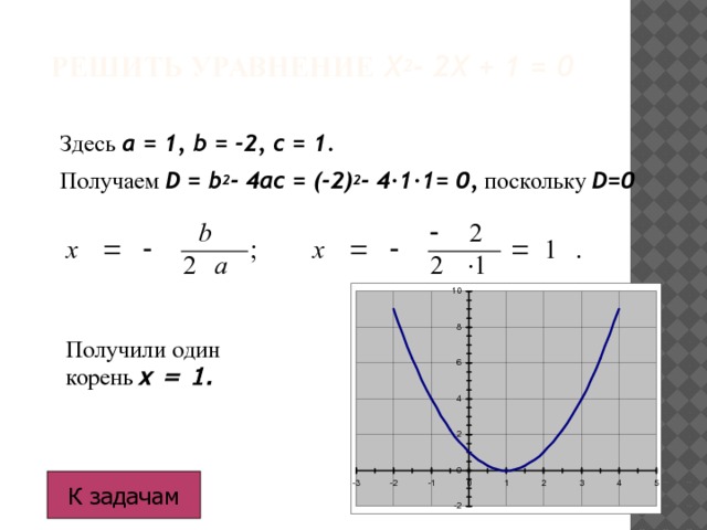 Решить уравнение  x 2 - 2x + 1 = 0 З десь  a = 1, b = -2, c = 1 . Получаем  D = b 2 - 4ac = (-2) 2 - 4·1·1= 0,  поскольку  D=0 Получили один корень х = 1. К задачам 