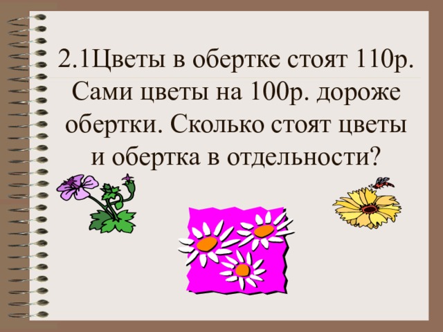 2.1Цветы в обертке стоят 110р. Сами цветы на 100р. дороже обертки. Сколько стоят цветы и обертка в отдельности? 
