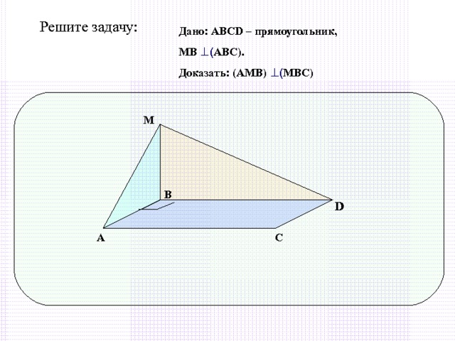Решите задачу: Дано: АВС D – прямоугольник, МВ ⊥ ( АВС). Доказать: (АМВ) ⊥ ( МВС) М В D А С 