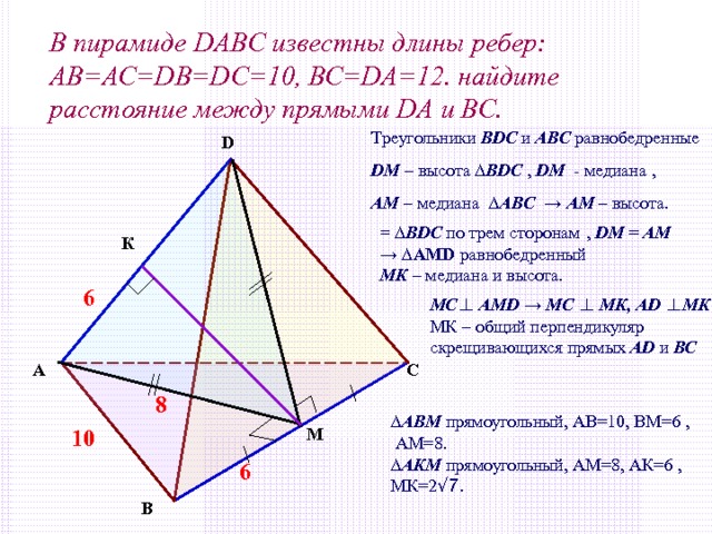 В пирамиде DABC известны длины ребер: АВ=АС= DB=DC =10, ВС= DA =12. найдите расстояние между прямыми DA и ВС. Треугольники BDC и АВС  равнобедренные D М – высота ∆ BDC , D М - медиана , АМ – медиана ∆ АВ C → АМ – высота. D = ∆ BDC  по трем сторонам  , D М = АМ → ∆ AMD равнобедренный МК – медиана и высота. К 6 МС ⊥ AMD  → МС  ⊥  МК, AD  ⊥ МК  , МК – общий перпендикуляр скрещивающихся прямых AD и ВС А С 8 ∆ АВМ прямоугольный, АВ=10, ВМ=6 ,  АМ=8. ∆ АКМ прямоугольный, АМ=8, АК=6 , МК=2 √ 7. М 10 6 В 