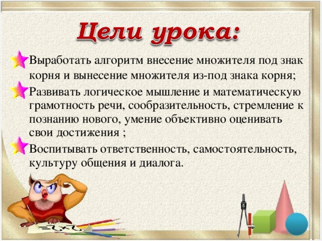 Выработать алгоритм внесение множителя под знак корня и вынесение множителя из-под знака корня; Развивать логическое мышление и математическую грамотность речи, сообразительность, стремление к познанию нового, умение объективно оценивать свои достижения ; Воспитывать ответственность, самостоятельность, культуру общения и диалога.