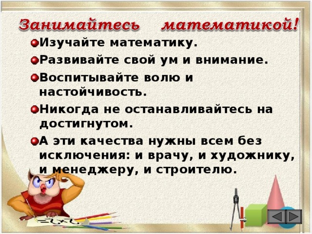 Изучайте математику. Развивайте свой ум и внимание. Воспитывайте волю и настойчивость. Никогда не останавливайтесь на достигнутом. А эти качества нужны всем без исключения: и врачу, и художнику, и менеджеру, и строителю.