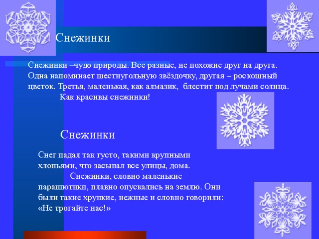 Снежинки Снежинки –чудо природы. Все разные, не похожие друг на друга. Одна напоминает шестиугольную звёздочку, другая – роскошный цветок. Третья, маленькая, как алмазик, блестит под лучами солнца.  Как красивы снежинки! Снежинки Снег падал так густо, такими крупными хлопьями, что засыпал все улицы, дома.  Снежинки, словно маленькие парашютики, плавно опускались на землю. Они были такие хрупкие, нежные и словно говорили: «Не трогайте нас!» 