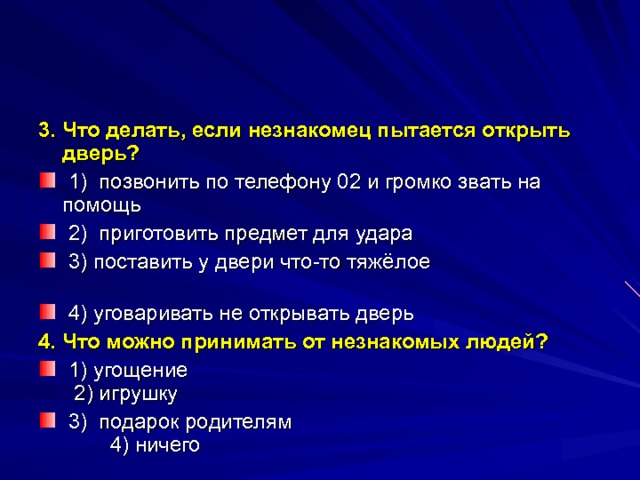 3. Что делать, если незнакомец пытается открыть дверь? ⁪ 1) позвонить по телефону 02 и громко звать на помощь ⁪ 2) приготовить предмет для удара ⁪ 3) поставить у двери что-то тяжёлое ⁪ 4) уговаривать не открывать дверь 4.  Что можно принимать от незнакомых людей? ⁪ 1) угощение ⁪ 2) игрушку ⁪ 3) подарок родителям ⁪4) ничего  