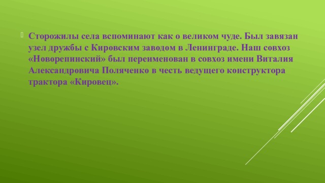 Сторожилы села вспоминают как о великом чуде. Был завязан узел дружбы с Кировским заводом в Ленинграде. Наш совхоз «Новорепинский» был переименован в совхоз имени Виталия Александровича Поляченко в честь ведущего конструктора трактора «Кировец». 