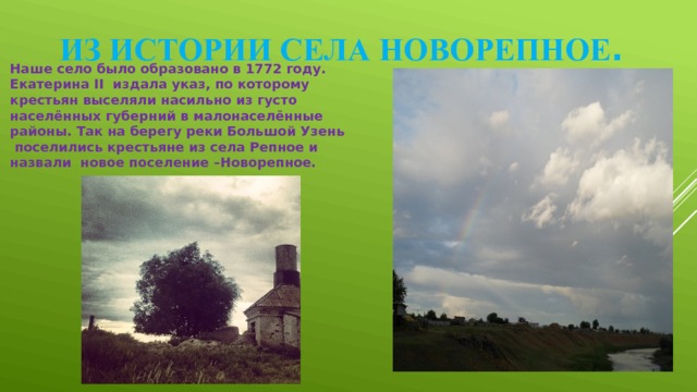 Из истории села Новорепное . Наше село было образовано в 1772 году. Екатерина II  издала указ, по которому крестьян выселяли насильно из густо населённых губерний в малонаселённые районы. Так на берегу реки Большой Узень поселились крестьяне из села Репное и назвали новое поселение –Новорепное. 