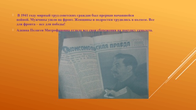   В 1941 году мирный труд советских граждан был прерван начавшейся войной. Мужчины ушли на фронт. Женщины и подростки трудились в колхозе. Все для фронта – все для победы! Адкина Пелагея Митрофановна отдала все свои сбережения на покупку самолета. 