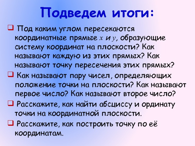 Подведем итоги:  Под каким углом пересекаются координатные прямые х и у , образующие систему координат на плоскости? Как называют каждую из этих прямых? Как называют точку пересечения этих прямых?  Как называют пару чисел, определяющих положение точки на плоскости? Как называют первое число? Как называют второе число?  Расскажите, как найти абсциссу и ординату точки на координатной плоскости.  Расскажите, как построить точку по её координатам. 