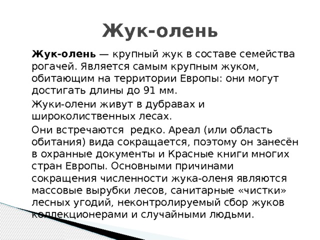 Жук-олень  Жук-олень  — крупный жук в составе семейства рогачей. Является самым крупным жуком, обитающим на территории Европы: они могут достигать длины до 91 мм.    Жуки-олени живут в дубравах и широколиственных лесах.  Они встречаются редко. Ареал (или область обитания) вида сокращается, поэтому он занесён в охранные документы и Красные книги многих стран Европы. Основными причинами сокращения численности жука-оленя являются массовые вырубки лесов, санитарные «чистки» лесных угодий, неконтролируемый сбор жуков коллекционерами и случайными людьми. 