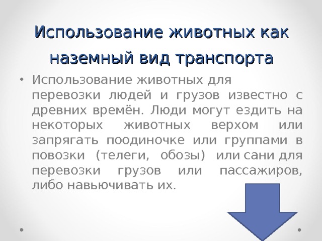 Использование животных как наземный вид транспорта Использование животных для перевозки людей и грузов известно с древних времён. Люди могут ездить на некоторых животных верхом или запрягать поодиночке или группами в повозки (телеги, обозы) или сани для перевозки грузов или пассажиров, либо навьючивать их.  