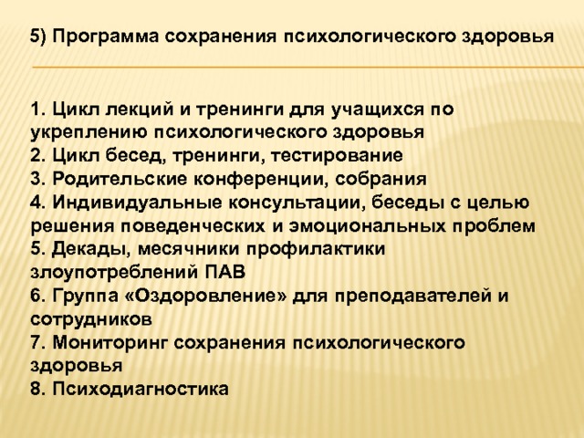 5) Программа сохранения психологического здоровья  1. Цикл лекций и тренинги для учащихся по укреплению психологического здоровья 2. Цикл бесед, тренинги, тестирование 3. Родительские конференции, собрания 4. Индивидуальные консультации, беседы с целью решения поведенческих и эмоциональных проблем 5. Декады, месячники профилактики злоупотреблений ПАВ 6. Группа «Оздоровление» для преподавателей и сотрудников 7. Мониторинг сохранения психологического здоровья 8. Психодиагностика 