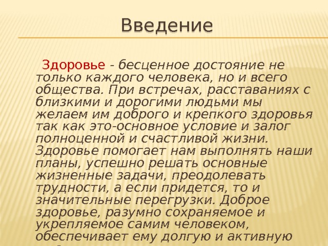 Введение  Здоровье  - бесценное достояние не только каждого человека, но и всего общества. При встречах, расставаниях с близкими и дорогими людьми мы желаем им доброго и крепкого здоровья так как это-основное условие и залог полноценной и счастливой жизни. Здоровье помогает нам выполнять наши планы, успешно решать основные жизненные задачи, преодолевать трудности, а если придется, то и значительные перегрузки. Доброе здоровье, разумно сохраняемое и укрепляемое самим человеком, обеспечивает ему долгую и активную жизнь. 