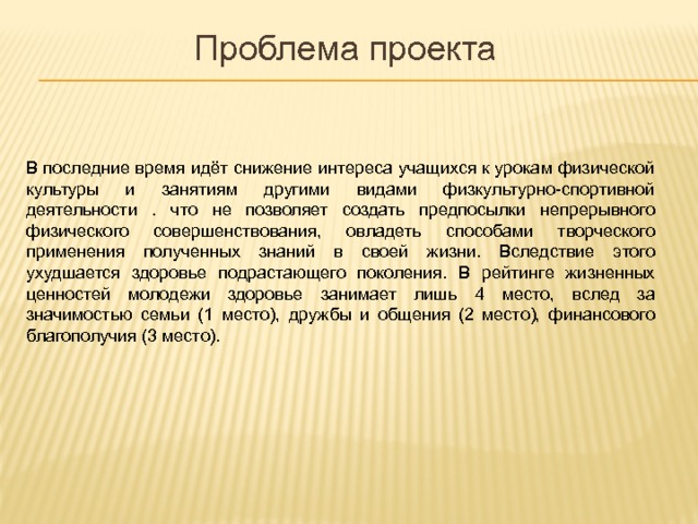 Проблема проекта В последние время идёт снижение интереса учащихся к урокам физической культуры и занятиям другими видами физкультурно-спортивной деятельности . что не позволяет создать предпосылки непрерывного физического совершенствования, овладеть способами творческого применения полученных знаний в своей жизни. Вследствие этого ухудшается здоровье подрастающего поколения. В рейтинге жизненных ценностей молодежи здоровье занимает лишь 4 место, вслед за значимостью семьи (1 место), дружбы и общения (2 место), финансового благополучия (3 место). 