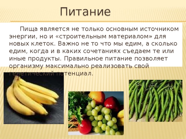 Питание  Пища является не только основным источником энергии, но и «строительным материалом» для новых клеток. Важно не то что мы едим, а сколько едим, когда и в каких сочетаниях съедаем те или иные продукты. Правильное питание позволяет организму максимально реализовать свой генетический потенциал. 