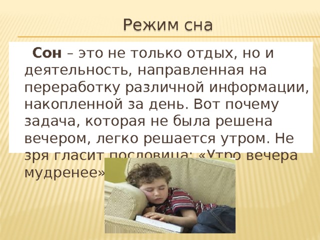 Режим сна  Сон – это не только отдых, но и деятельность, направленная на переработку различной информации, накопленной за день. Вот почему задача, которая не была решена вечером, легко решается утром. Не зря гласит пословица: «Утро вечера мудренее». 