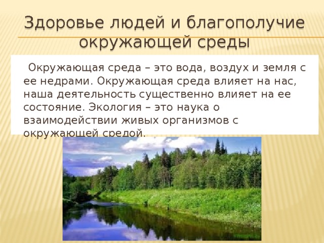 Здоровье людей и благополучие окружающей среды  Окружающая среда – это вода, воздух и земля с ее недрами. Окружающая среда влияет на нас, наша деятельность существенно влияет на ее состояние. Экология – это наука о взаимодействии живых организмов с окружающей средой. 