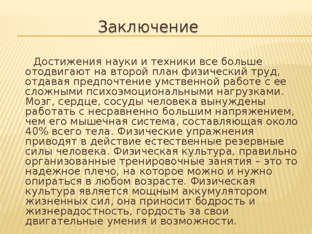 Заключение  Достижения науки и техники все больше отодвигают на второй план физический труд, отдавая предпочтение умственной работе с ее сложными психоэмоциональными нагрузками. Мозг, сердце, сосуды человека вынуждены работать с несравненно большим напряжением, чем его мышечная система, составляющая около 40% всего тела. Физические упражнения приводят в действие естественные резервные силы человека. Физическая культура, правильно организованные тренировочные занятия – это то надежное плечо, на которое можно и нужно опираться в любом возрасте. Физическая культура является мощным аккумулятором жизненных сил, она приносит бодрость и жизнерадостность, гордость за свои двигательные умения и возможности. 