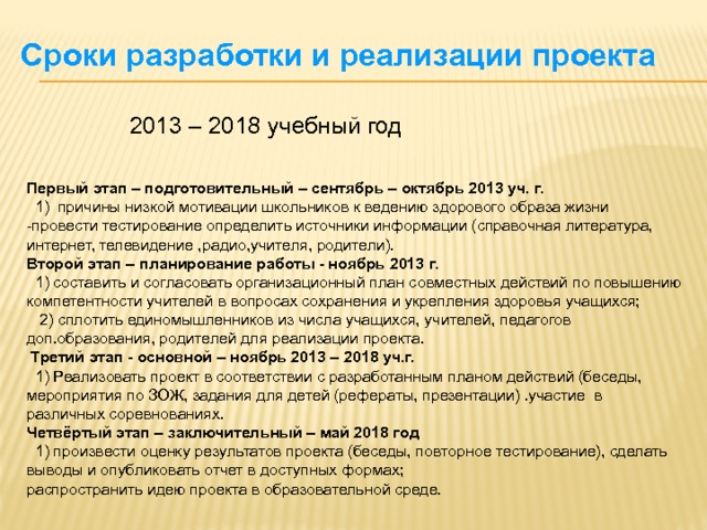 Сроки разработки и реализации проекта 2013 – 2018 учебный год  Первый этап – подготовительный – сентябрь – октябрь 2013 уч. г.   1) причины низкой мотивации школьников к ведению здорового образа жизни -провести тестирование определить источники информации (справочная литература, интернет, телевидение ,радио,учителя, родители). Второй этап – планирование работы - ноябрь 2013 г.  1) составить и согласовать организационный план совместных действий по повышению компетентности учителей в вопросах сохранения и укрепления здоровья учащихся;  2) сплотить единомышленников из числа учащихся, учителей, педагогов доп.образования, родителей для реализации проекта.  Третий этап - основной – ноябрь 2013 – 2018 уч.г.  1) Реализовать проект в соответствии с разработанным планом действий (беседы, мероприятия по ЗОЖ, задания для детей (рефераты, презентации) .участие в различных соревнованиях. Четвёртый этап – заключительный – май 2018 год  1) произвести оценку результатов проекта (беседы, повторное тестирование), сделать выводы и опубликовать отчет в доступных формах; распространить идею проекта в образовательной среде. 