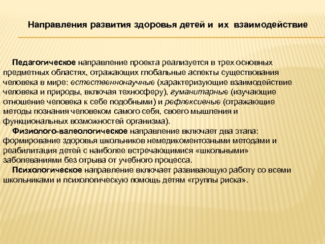 Направления развития здоровья детей и их взаимодействие   Педагогическое направление проекта реализуется в трех основных предметных областях, отражающих глобальные аспекты существования человека в мире: естественнонаучные (характеризующие взаимодействие человека и природы, включая техносферу), гуманитарные (изучающие отношение человека к себе подобными) и рефлексивные (отражающие методы познания человеком самого себя, своего мышления и функциональных возможностей организма).  Физиолого-валеологическое направление включает два этапа: формирование здоровья школьников немедикоментозными методами и реабилитация детей с наиболее встречающимися «школьными» заболеваниями без отрыва от учебного процесса.  Психологическое направление включает развивающую работу со всеми школьниками и психологическую помощь детям «группы риска». 