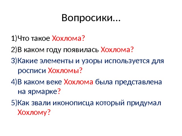 Вопросики… 1)Что такое Хохлома? 2)В каком году появилась Хохлома? 3)Какие элементы и узоры используется для росписи Хохломы? 4)В каком веке Хохлома была представлена на ярмарке ? 5)Как звали иконописца который придумал Хохлому? 