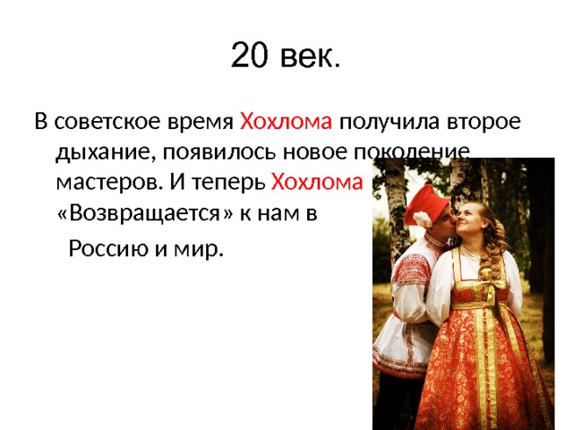 20 век. В советское время Хохлома получила второе дыхание, появилось новое поколение мастеров. И теперь Хохлома «Возвращается» к нам в  Россию и мир. 