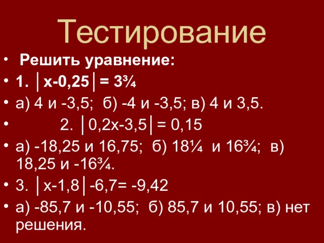 Тестирование  Решить уравнение: 1. │х-0,25│= 3¾ а) 4 и -3,5; б) -4 и -3,5; в) 4 и 3,5.  2. │0,2х-3,5│= 0,15 а) -18,25 и 16,75; б) 18¼ и 16¾; в) 18,25 и -16¾. 3. │х-1,8│-6,7= -9,42 а) -85,7 и -10,55; б) 85,7 и 10,55; в) нет решения. 