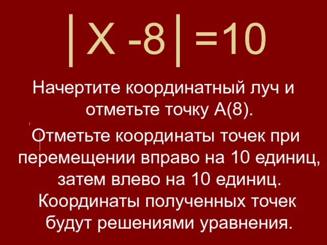 │ Х -8│=10 Начертите координатный луч и отметьте точку А(8).  Отметьте координаты точек при перемещении вправо на 10 единиц, затем влево на 10 единиц. Координаты полученных точек будут решениями уравнения. 