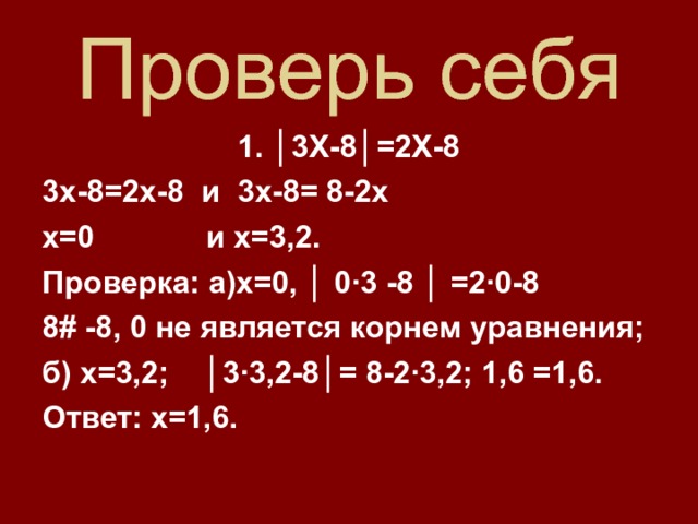 Проверь себя 1. │3Х-8│=2Х-8 3х-8=2х-8 и 3х-8= 8-2х х=0 и х=3,2. Проверка: а)х=0, │ 0 · 3 -8 │ =2 · 0-8 8 # -8, 0 не является корнем уравнения; б) х=3,2; │3 · 3,2-8│= 8-2 · 3,2; 1,6 =1,6. Ответ: х=1,6.   