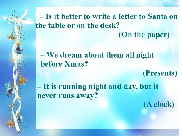   – Is it better to write a letter to Santa on the table or on the desk?  (On the paper)  – We dream about them all night before Xmas? (Presents) – It is running night and day, but it never runs away? (A clock) 