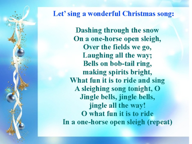 Let’ sing a wonderful Christmas song:   Dashing through the snow  On a one-horse open sleigh,  Over the fields we go,  Laughing all the way;  Bells on bob-tail ring,  making spirits bright,  What fun it is to ride and sing  A sleighing song tonight, O  Jingle bells, jingle bells,  jingle all the way!  O what fun it is to ride  In a one-horse open sleigh (repeat) 