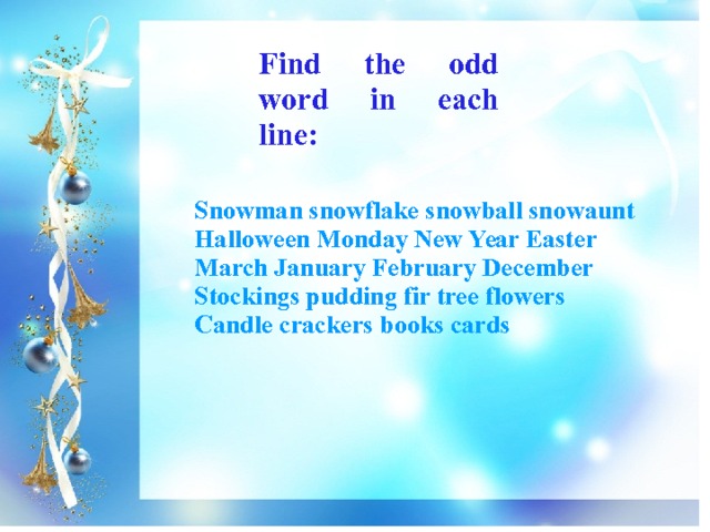 Find the odd word in each line: Snowman snowflake snowball snowaunt Halloween Monday New Year Easter March January February December Stockings pudding fir tree flowers Candle crackers books cards 