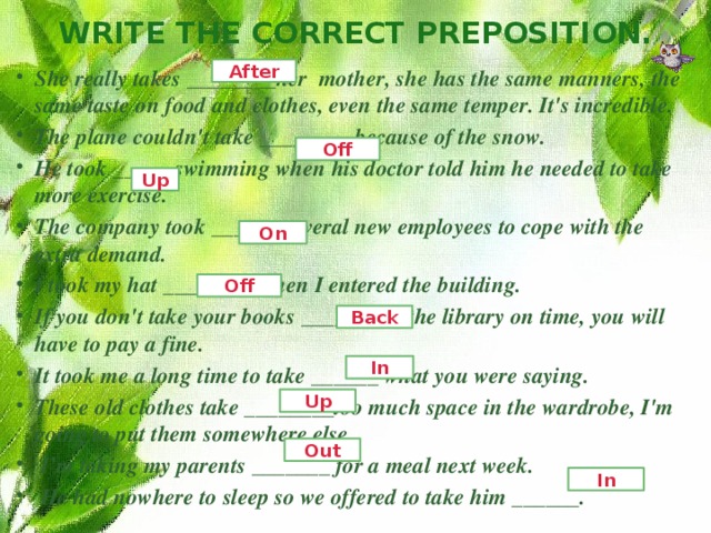 Write the correct preposition. After She really takes ________her  mother, she has the same manners, the same taste on food and clothes, even the same temper. It's incredible. The plane couldn't take ________ because of the snow. He took _____ swimming when his doctor told him he needed to take more exercise. The company took ______ several new employees to cope with the extra demand. I took my hat ________ when I entered the building. If you don't take your books _______ to the library on time, you will have to pay a fine. It took me a long time to take ______ what you were saying. These old clothes take ________too much space in the wardrobe, I'm going to put them somewhere else.   I’m taking my parents _______ for a meal next week.   He had nowhere to sleep so we offered to take him ______.  Off Up On Off Back In Up Out In