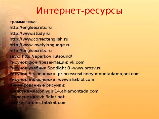 Интернет-ресурсы грамматика: http://englsecrets.ru http://www.study.ru http://www.correctenglish.ru http://www.lovelylanguage.ru http://englsecrets.ru звук: http://aparkov.ru/sound/ Рисунок фон презентации: vk.com Рисунок учебник Spotlight 8 -www.prosv.ru Рисунок Белоснежка: princessesdisney.mountadamajani.com Рисунок Белоснежка: www.shablol.com Анимированные рисунки: -Белоснежка:onlygirl14.ahlamontada.com -Белоснежка:vb.3dlat.net -зайка :forums.fatakat.com