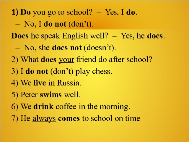 1) Do  you go to school?  –  Yes, I  do .   –  No, I  do   not  (don’t). Does  he speak English well?  –  Yes, he  does .   –  No, she  does   not  (doesn’t). 2) What  does   your  friend do after school? 3) I  do not  (don’t) play chess. 4) We  live  in Russia. 5) Peter  swims  well. 6) We  drink  coffee in the morning. 7) He  always   comes  to school on time 