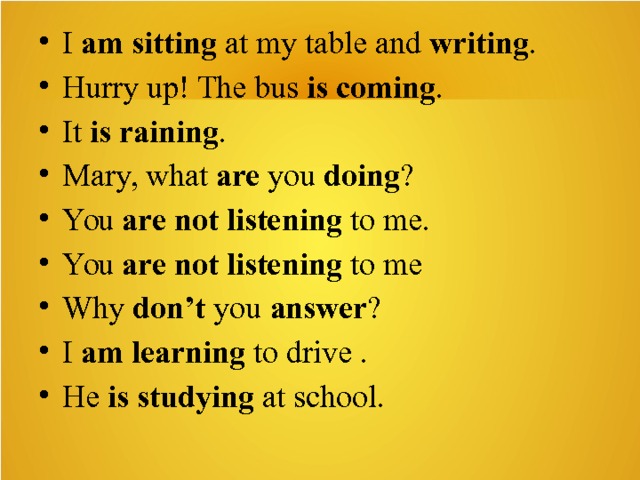 I  am sitting  at my table and  writing . Hurry up! The bus  is coming . It  is raining . Mary, what  are  you  doing ? You  are not listening  to me. You  are not listening  to me Why  don’t  you  answer ? I  am learning  to drive . He  is studying  at school.   