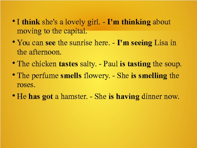I think she's a lovely girl. - I'm thinking about moving to the capital. You can see the sunrise here. - I'm seeing Lisa in the afternoon. The chicken tastes salty. - Paul is tasting the soup. The perfume smells flowery. - She is smelling the roses. He has got a hamster. - She is having dinner now. 