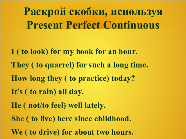 Раскрой скобки, используя Present Perfect Continuous  I ( to look) for my book for an hour. They ( to quarrel) for such a long time. How long they ( to practice) today? It’s ( to rain) all day. He ( not/to feel) well lately. She ( to live) here since childhood. We ( to drive) for about two hours.  