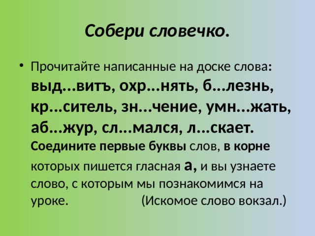 Cобери словечко. Прочитайте написанные на доске слова : выд...витъ, охр...нять, б...лезнь, кр...ситель, зн...чение, умн...жать, аб...жур, сл...мался, л...скает. Соедините первые буквы слов, в корне которых пишется гласная а, и вы узнаете слово, с которым мы познакомимся на уроке. (Искомое слово вокзал.) 