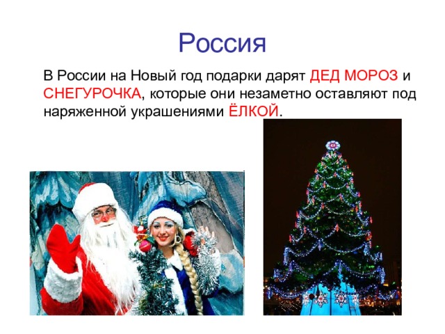 Россия  В России на Новый год подарки дарят ДЕД МОРОЗ и СНЕГУРОЧКА , которые они незаметно оставляют под наряженной украшениями ЁЛКОЙ . 