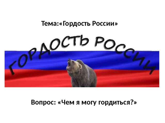 Тема:«Гордость России» Вопрос: «Чем я могу гордиться?» 