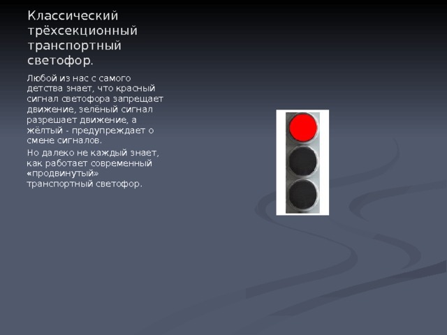 Классический трёхсекционный транспортный светофор. Любой из нас с самого детства знает, что красный сигнал светофора запрещает движение, зелёный сигнал разрешает движение, а жёлтый - предупреждает о смене сигналов. Но далеко не каждый знает, как работает современный «продвинутый» транспортный светофор. 